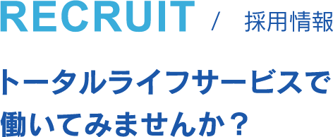 RECRUIT 採用情報 トータルライフサービスで働いてみませんか？